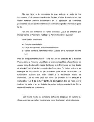 Ello nos lleva a la conclusión de que atribuye al resto de los
funcionarios públicos responsabilidades Penales, Civiles, Administrativas, las
cuales también pueden evidenciarse en la aplicación de sanciones
pecuniarias cuando así lo determine el contralor asignado o nombrado para
tal fin.
Por otro lado establece de forma adecuada ¿Qué se entiende por
Delitos Contra el Patrimonio Público y la Administración de Justicia?
Prevé delitos tales como:
a) Enriquecimiento Ilícito.
b) Otros delitos contra el Patrimonio Público.
c) Delitos contra la Administración de Justicia en la Aplicación de esta
Ley.
Para el enriquecimiento público Tanto la Ley del Estatuto de la Función
Pública como la Presente Ley obligan al funcionario público a hacer lo que se
conoce como Declaración Jurada de Bienes o de Patrimonio prevista desde
el artículo 23 al 32 de la Ley contra la Corrupción. En dichos artículos se
consagra la importancia, el procedimiento para dicha declaración Los
funcionarios públicos que están sujetos a la declaración Jurada de
Patrimonio. Que en este caso son todos los previstos en el artículo 3
numerales 1 al 3 de la Ley Contra la Corrupción. Ello se hace con la
finalidad de evitar o en su defecto de probar enriquecimiento ilícito. Dicha
declaración debe ser presentada.
Del mismo modo se considera pertinente desglosar el numeral 3.
Otras personas que deben considerarse como directores y administradores.
 