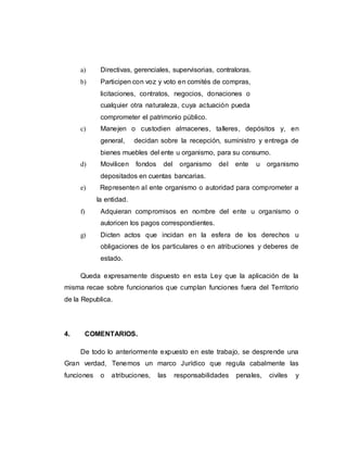 a) Directivas, gerenciales, supervisorias, contraloras.
b) Participen con voz y voto en comités de compras,
licitaciones, contratos, negocios, donaciones o
cualquier otra naturaleza, cuya actuación pueda
comprometer el patrimonio público.
c) Manejen o custodien almacenes, talleres, depósitos y, en
general, decidan sobre la recepción, suministro y entrega de
bienes muebles del ente u organismo, para su consumo.
d) Movilicen fondos del organismo del ente u organismo
depositados en cuentas bancarias.
e) Representen al ente organismo o autoridad para comprometer a
la entidad.
f) Adquieran compromisos en nombre del ente u organismo o
autoricen los pagos correspondientes.
g) Dicten actos que incidan en la esfera de los derechos u
obligaciones de los particulares o en atribuciones y deberes de
estado.
Queda expresamente dispuesto en esta Ley que la aplicación de la
misma recae sobre funcionarios que cumplan funciones fuera del Territorio
de la Republica.
4. COMENTARIOS.
De todo lo anteriormente expuesto en este trabajo, se desprende una
Gran verdad, Tenemos un marco Jurídico que regula cabalmente las
funciones o atribuciones, las responsabilidades penales, civiles y
 