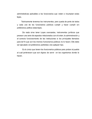 administrativas aplicables a los funcionarios que violen o incumplan estas
leyes.
Teóricamente tenemos los instrumentos, pero queda de parte de todos
y cada uno de los funcionarios públicos cumplir y hacer cumplir sin
preferencia política estas leyes.
De nada sirve tener Leyes avanzadas, instrumentos jurídicos que
prevean una serie de aspectos relacionados con el orden, la administración y
el correcto funcionamiento de las instituciones si los principales llamados
para tal fin que son los mismos funcionarios públicos no lo hacen. Ello debe
ser ejecutado sin preferencia partidista o de cualquier tipo.
Es lo único que tienen los funcionarios públicos para probar al pueblo
al cual pertenecen que son dignos de servir en los organismos donde lo
hacen.
 