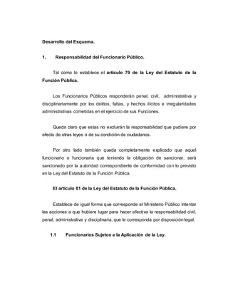Desarrollo del Esquema.
1. Responsabilidad del Funcionario Público.
Tal como lo establece el artículo 79 de la Ley del Estatuto de la
Función Pública.
Los Funcionarios Públicos responderán penal, civil, administrativa y
disciplinariamente por los delitos, faltas, y hechos ilícitos e irregularidades
administrativas cometidas en el ejercicio de sus Funciones.
Queda claro que estas no excluirán la responsabilidad que pudiere por
efecto de otras leyes o de su condición de ciudadanos.
Por otro lado también queda completamente explicado que aquel
funcionario o funcionaria que teniendo la obligación de sancionar, será
sancionado por la autoridad correspondiente de conformidad con lo previsto
en la Ley del Estatuto de la Función Pública.
El artículo 81 de la Ley del Estatuto de la Función Pública.
Establece de igual forma que corresponde al Ministerio Público Intentar
las acciones a que hubiere lugar para hacer efectiva la responsabilidad civil,
penal, administrativa y disciplinaria, que le corresponda por disposición legal.
1.1 Funcionarios Sujetos a la Aplicación de la Ley.
 