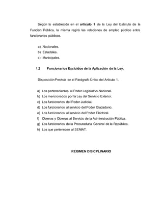 Según lo establecido en el artículo 1 de la Ley del Estatuto de la
Función Pública, la misma regirá las relaciones de empleo público entre
funcionarios públicos.
a) Nacionales.
b) Estadales.
c) Municipales.
1.2 Funcionarios Excluidos de la Aplicación de la Ley.
DisposiciónPrevista en el Parágrafo Único del Artículo 1.
a) Los pertenecientes al Poder Legislativo Nacional.
b) Los mencionados por la Ley del Servicio Exterior.
c) Los funcionarios del Poder Judicial.
d) Los funcionarios al servicio del Poder Ciudadano.
e) Los funcionarios al servicio del Poder Electoral.
f) Obreros y Obreras al Servicio de la Administración Pública.
g) Los funcionarios de la Procuraduría General de la República.
h) Los que pertenecen al SENIAT.
REGIMEN DISICPLINARIO
 