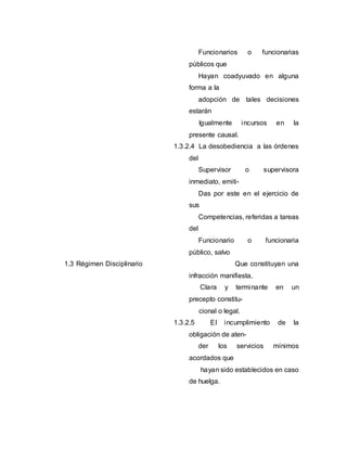Funcionarios o funcionarias
públicos que
Hayan coadyuvado en alguna
forma a la
adopción de tales decisiones
estarán
Igualmente incursos en la
presente causal.
1.3.2.4 La desobediencia a las órdenes
del
Supervisor o supervisora
inmediato, emiti-
Das por este en el ejercicio de
sus
Competencias, referidas a tareas
del
Funcionario o funcionaria
público, salvo
1.3 Régimen Disciplinario Que constituyan una
infracción manifiesta,
Clara y terminante en un
precepto constitu-
cional o legal.
1.3.2.5 El incumplimiento de la
obligación de aten-
der los servicios mínimos
acordados que
hayan sido establecidos en caso
de huelga.
 