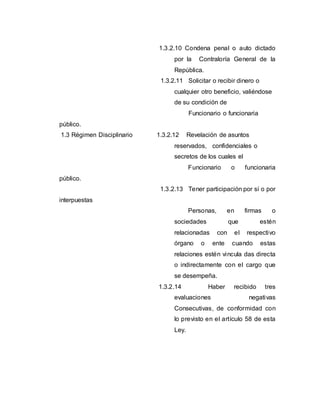 1.3.2.10 Condena penal o auto dictado
por la Contraloría General de la
República.
1.3.2.11 Solicitar o recibir dinero o
cualquier otro beneficio, valiéndose
de su condición de
Funcionario o funcionaria
público.
1.3 Régimen Disciplinario 1.3.2.12 Revelación de asuntos
reservados, confidenciales o
secretos de los cuales el
Funcionario o funcionaria
público.
1.3.2.13 Tener participación por sí o por
interpuestas
Personas, en firmas o
sociedades que estén
relacionadas con el respectivo
órgano o ente cuando estas
relaciones estén vincula das directa
o indirectamente con el cargo que
se desempeña.
1.3.2.14 Haber recibido tres
evaluaciones negativas
Consecutivas, de conformidad con
lo previsto en el artículo 58 de esta
Ley.
 