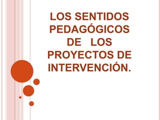 LOS SENTIDOS PEDAGÓGICOS                                         DE   LOS                                               PROYECTOS DE INTERVENCIÓN.  