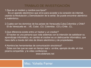           Trabajo de investigación Msc. Yohelis Ferrer 1.Que es un modem y nombre sus tipos?     Es un aparato electrónico que sirve para acceder a la conexión de internet, usando la Modulación y Demodulación de la señal. Se puede encontrar alambrico e inalámbrico. 2.Cuales son los dominios de los países de Venezuela,Cuba,Colombiay Chile?    El de Venezuela es : .VE, Cuba: .CU, Colombia: .CO y Chile: .CL. 3.Que diferencia existe entre un hacker y un cracker?    El hacker es una persona que viola sistemas con la intención de satisfacer su aprendizaje informático, en cambio el cracker es un delincuente informático, que hace daño a través del robo de dinero electrónico y de propiedades. 4.Nombra las herramientas de comunicación sincrónica?    Estas son las que se usan en tiempo real u  on-line, ejemplo de ello: el chat, pizarra compartida  y la video conferencia .                                                  www.slidehare.net 