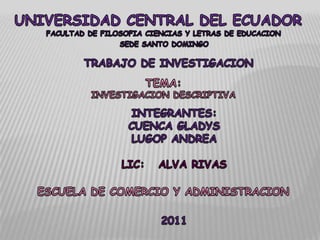 UNIVERSIDAD CENTRAL DEL ECUADOR FACULTAD DE FILOSOFIA CIENCIAS Y LETRAS DE EDUCACION SEDE SANTO DOMINGO TRABAJO DE INVESTIGACION TEMA: INVESTIGACION DESCRIPTIVA INTEGRANTES: CUENCA GLADYS LUGOP ANDREA LIC:   ALVA RIVAS ESCUELA DE COMERCIO Y ADMINISTRACION 2011 
