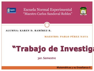 Escuela Normal Experimental
          “Maestro Carlos Sandoval Robles”




ALUMNA: KAREN D. RAMÍREZ B.

                       MAESTRO: PABLO PÉREZ NAVA




                   3er. Semestre

                                   Matemáticas y su Enseñanza II
 