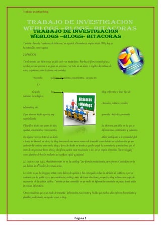 Trabajo practico blog




También llamados “cuadernos de bitácoras “en español, el termino se emplea desde 1999 y hoy se
ha extendido como espuma.
DEFINICION.
Técnicamente, una bitácora es un sitio web con anotaciones hachas en forma cronológicas y
escritas por una persona o un grupo de personas . Se trata de un diario o registro discontinuo de
notas y opiniones sobre los temas más variados:
           Personales         opiniones, impresiones, pensamientos, sucesos, etc.
                O
          Grupales             hoy                                                    blogs referentes a todo tipo de
materias, tecnológicos,
                                                                                      Literarios, políticos, sociales,
informativos, etc.
Y que abarcan desde aspectos muy                                                      generales hasta los sumamente
especializados.
Filosófico: desde este punto de vista,                                                las bitácoras son sitios en los que se
apuntan pensamientos, conocimientos,                                                  informaciones, sentimientos y opiniones.
En algunos casos se trata de un diario                                                 intimo participado a la comunidad glob
a través de internet, en otros, los blogs han creado una nueva manera de transmitir conocimiento en colaboración, ya que
suelen incluir enlaces entre varios blogs y foros de debite en donde se pueden seguir los comentarios y anotaciones que el
resto de las personas hacen al blog (los foros pueden estar moderados o no). Ya se emplee el término “hacer blogging”
como sinónimo de hablar mediante una escritura rápida y pasional.
J.D Lasica o Jose Luis Drihuela:han creido ver en las weblogs “una formula revolucionaria para ejercer el periodismo en la
que hablan de 3ªmedios de comunicación”.
Lo cierto es que los bloggers actúan como líderes de opinión y han conseguido incluso la admisión de políticos, o por el
contrario son los políticos los que consultan las weblogs antes de tomar decisiones, porque los blogs actúan como cajas de
resonancia de la opinión pública. También se han convertido en un medio de información excelente en países donde existe
la censura informática.
Otros consideran que es un modo de transmitir información, mas barato y facilita que muchos sitios ofrecen herramientas y
plantillas prediseñadas para poder crear su blog.




                                                        Página 1
 