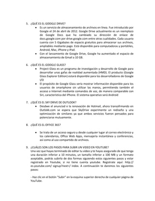 5. ¿QUÉ ES EL GOOGLE DRIVE?
         Es un servicio de almacenamiento de archivos en línea. Fue introducido por
         Google el 24 de abril de 2012. Google Drive actualmente es un reemplazo
         de Google Docs que ha cambiado su dirección de enlace de
         docs.google.com por drive.google.com entre otras cualidades. Cada usuario
         cuenta con 5 Gigabytes de espacio gratuitos para almacenar sus archivos,
         ampliables mediante pago. Está disponible para computadoras y portátiles,
         Android, Mac, iPhone y iPad.
         Con el lanzamiento de Google Drive, Google ha aumentado el espacio de
         almacenamiento de Gmail a 10 GB.

6. ¿QUÉ ES EL GOOGLE GLASS?
         Project Glass es un programa de investigación y desarrollo de Google para
         desarrollar unas gafas de realidad aumentada (HMD). El producto (Google
         Glass Explorer Edition) estará disponible para los desarrolladores de Google
         I/O
         El propósito de Google Glass sería mostrar información disponible para los
         usuarios de smartphone sin utilizar las manos, permitiendo también el
         acceso a Internet mediante comandos de voz, de manera comparable con
         Siri, característica del iPhone. El sistema operativo será Android

7. ¿QUÉ ES EL SKY DRIVE DE OUTLOOK?
         Desdwe el anunciod e la renovación de Hotmail, ahora transofrmando en
         Outlokk.com se espera que SkyDrive experimente un rediseño y una
         optimización de similares ya que ambos servicios fueron pensados para
         potenciarse mutuamente.

8. ¿QUÉ ES EL OFFICE 365?

          Se trata de un acceso seguro y desde cualquier lugar al correo electrónico y
          los calendarios, Office Web Apps, mensajería instantánea y conferencias,
          así como al uso compartido de archivos.

9. ¿CUÁLES SON LOS PASOS PARA SUBIR UN VIDEO EN YOUTUBE?
   Una vez que hayas terminado de editar tu vídeo y te hayas asegurado de que tenga
   una duración inferior a 10 minutos, un tamaño inferior a 100 MB y un formato
   aceptable, podrás subirlo de dos formas siguiendo estos siguientes pasos y estar
   registrado en Youtube, si no tiene cuenta youtube. Registrate aquí: http://
   es.youtube.com/ signup?next=/ index. A continuación te daremos los siguientes
   pasos:

   - Haz clic en el botón "Subir" en la esquina superior derecha de cualquier página de
   YouTube.
 