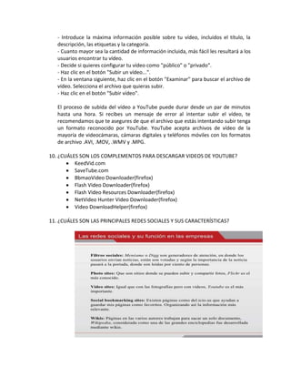 - Introduce la máxima información posible sobre tu vídeo, incluidos el título, la
   descripción, las etiquetas y la categoría.
   - Cuanto mayor sea la cantidad de información incluida, más fácil les resultará a los
   usuarios encontrar tu vídeo.
   - Decide si quieres configurar tu vídeo como "público" o "privado".
   - Haz clic en el botón "Subir un vídeo...".
   - En la ventana siguiente, haz clic en el botón "Examinar" para buscar el archivo de
   vídeo. Selecciona el archivo que quieras subir.
   - Haz clic en el botón "Subir vídeo".

   El proceso de subida del vídeo a YouTube puede durar desde un par de minutos
   hasta una hora. Si recibes un mensaje de error al intentar subir el vídeo, te
   recomendamos que te asegures de que el archivo que estás intentando subir tenga
   un formato reconocido por YouTube. YouTube acepta archivos de vídeo de la
   mayoría de videocámaras, cámaras digitales y teléfonos móviles con los formatos
   de archivo .AVI, .MOV, .WMV y .MPG.

10. ¿CUÁLES SON LOS COMPLEMENTOS PARA DESCARGAR VIDEOS DE YOUTUBE?
          KeedVid.com
          SaveTube.com
          BbmaoVideo Downloader(firefox)
          Flash Video Downloader(firefox)
          Flash Video Resources Downloader(firefox)
          NetVideo Hunter Video Downloader(firefox)
          Video DownloadHelper(firefox)

11. ¿CUÁLES SON LAS PRINCIPALES REDES SOCIALES Y SUS CARACTERÍSTICAS?
 