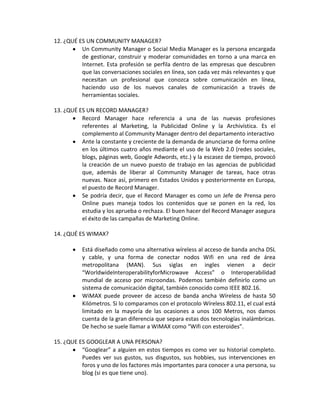 12. ¿QUÉ ES UN COMMUNITY MANAGER?
          Un Community Manager o Social Media Manager es la persona encargada
          de gestionar, construir y moderar comunidades en torno a una marca en
          Internet. Esta profesión se perfila dentro de las empresas que descubren
          que las conversaciones sociales en línea, son cada vez más relevantes y que
          necesitan un profesional que conozca sobre comunicación en línea,
          haciendo uso de los nuevos canales de comunicación a través de
          herramientas sociales.

13. ¿QUÉ ES UN RECORD MANAGER?
          Record Manager hace referencia a una de las nuevas profesiones
          referentes al Marketing, la Publicidad Online y la Archivística. Es el
          complemento al Community Manager dentro del departamento interactivo
          Ante la constante y creciente de la demanda de anunciarse de forma online
          en los últimos cuatro años mediante el uso de la Web 2.0 (redes sociales,
          blogs, páginas web, Google Adwords, etc.) y la escasez de tiempo, provocó
          la creación de un nuevo puesto de trabajo en las agencias de publicidad
          que, además de liberar al Community Manager de tareas, hace otras
          nuevas. Nace así, primero en Estados Unidos y posteriormente en Europa,
          el puesto de Record Manager.
          Se podría decir, que el Record Manager es como un Jefe de Prensa pero
          Online pues maneja todos los contenidos que se ponen en la red, los
          estudia y los aprueba o rechaza. El buen hacer del Record Manager asegura
          el éxito de las campañas de Marketing Online.

14. ¿QUÉ ES WIMAX?

          Está diseñado como una alternativa wíreless al acceso de banda ancha DSL
          y cable, y una forma de conectar nodos Wifi en una red de área
          metropolitana (MAN). Sus siglas en ingles vienen a decir
          “WorldwideInteroperabilityforMicrowave Access” o Interoperabilidad
          mundial de acceso por microondas. Podemos también definirlo como un
          sistema de comunicación digital, también conocido como IEEE 802.16.
          WiMAX puede proveer de acceso de banda ancha Wíreless de hasta 50
          Kilómetros. Si lo comparamos con el protocolo Wíreless 802.11, el cual está
          limitado en la mayoría de las ocasiones a unos 100 Metros, nos damos
          cuenta de la gran diferencia que separa estas dos tecnologías inalámbricas.
          De hecho se suele llamar a WiMAX como “Wifi con esteroides”.

15. ¿QUE ES GOOGLEAR A UNA PERSONA?
          “Googlear” a alguien en estos tiempos es como ver su historial completo.
          Puedes ver sus gustos, sus disgustos, sus hobbies, sus intervenciones en
          foros y uno de los factores más importantes para conocer a una persona, su
          blog (si es que tiene uno).
 