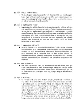 16. ¿QUÉ SON LAS TUIT HISTORIAS?
          Un cuento para todos. Estas son las Tuit Historias (TH), una iniciativa para
          hacer llegar la literatura a la juventud que utiliza las redes sociales, en este
          caso, el microbloggingTwitter. Las TH deberán tener un extensión máxima
          de 135 caracteres, incluyendo un título.

17. ¿QUÉ ES UN TRENDING TOPIC?
          cuya traducción oficial al español es tendencias, son las palabras o frases
          más repetidas en un momento concreto en Twitter. Los diez más relevantes
          se muestran en la página de inicio, pudiendo el usuario escoger el ámbito
          geográfico que prefiera, mundial o localizado, o personalizadas, en función
          además de a quién sigue el propio usuario. La gran repercursión que están
          teniendo en la prensa ha provocado que esta expresión sea utilizada
          también para denominar un tema de gran interés, esté o no siendo
          comentado en la red social

18. ¿QUE ES UN VIRAL DE INTERNET?
          Un virus informático es un malware que tiene por objeto alterar el normal
          funcionamiento de la computadora, sin el permiso o el conocimiento del
          usuario. Los virus, habitualmente, reemplazan archivos ejecutables por
          otros infectados con el código de este. Los virus pueden destruir, de
          manera intencionada, los datos almacenados en un computadora, aunque
          también existen otros más inofensivos, que solo se caracterizan por ser
          molestos.

19. ¿QUE SON LOS MEMES?
          Son como las muecas, caras con diferentes estados de animos, mas que
          nadas las escriben en los foros para decir algo, esto puede ser algo bueno,
          malo, ofendiendo, casi siempre los memes tienen frases en ingles que casi
          en toda ocasion son utiles para decir algo, aunque despues de un tiempo
          molestan

20. ¿QUÉ ES HASHTAG?
          En servicios web tales como Twitter, Google+, FriendFeed o identi.ca, es
          una cadena de caracteres formada por una o varias palabras concatenadas
          y precedidas por una almohadilla (#).[1] Una etiqueta de almohadilla
          representa un tema en el que cualquier usuario puede hacer un aporte y/o
          dar una opinión personal respecto al tema abierto con solo escribir la
          cadena de caracteres tras la almohadilla que dan nombre a ese tema. Por
          ejemplo: Apenas aproveché el fin de semana y hoy tengo que volver al
          trabajo. #OdioLosLunes.Posteriormente, un usuario podrá buscar la cadena
          #OdioLosLunes y este mensaje estará presente en los resultados de la
          búsqueda junto con otros mensajes con la misma etiqueta de almohadilla.
 