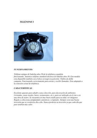 TELÉFONO 3

FUNCIONAMIENTO:
Teléfono antiguo de bakelita años 50 de la telefónica española
funcionando. Autentico teléfono standard eléctrica de bakelita años 50. Este modelo
esta disponible también con el disco en negro (a petición). Timbre de doble
campana. Funcionando correctamente para enviar y recibir llamadas. Esta adaptado a
la conexión actual de telefónica.
CARACTERÍSTICAS:
Excelente aparato para añadir a una colección, para decoración de ambientes
(viviendas, casas rurales, bares, restaurantes, etc.), para ser utilizado en el cine o en
una obra de teatro. Se encuentra en muy buen estado para su edad, ver imágenes.
Regala o colecciona antigüedades autenticas y originales. Siempre será una buena
inversión que se revaloriza día a día. Nunca perderás tu inversión ya que cada día que
pase tendrán más valor.

 