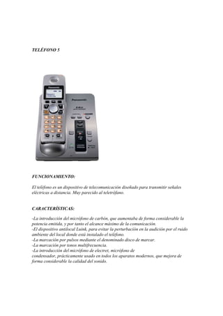 TELÉFONO 5

FUNCIONAMIENTO:
El teléfono es un dispositivo de telecomunicación diseñado para transmitir señales
eléctricas a distancia. Muy parecido al teletrófano.
CARACTERÍSTICAS:
-La introducción del micrófono de carbón, que aumentaba de forma considerable la
potencia emitida, y por tanto el alcance máximo de la comunicación.
-El dispositivo antilocal Luink, para evitar la perturbación en la audición por el ruido
ambiente del local donde está instalado el teléfono.
-La marcación por pulsos mediante el denominado disco de marcar.
-La marcación por tonos multifrecuencia.
-La introducción del micrófono de electret, micrófono de
condensador, prácticamente usado en todos los aparatos modernos, que mejora de
forma considerable la calidad del sonido.

 