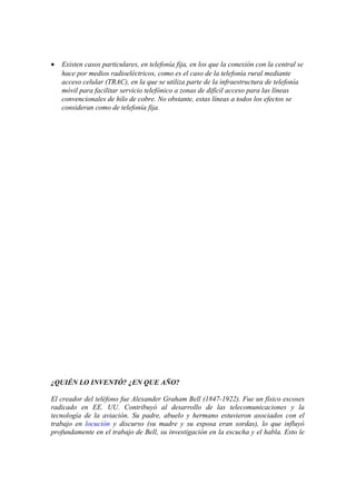 •

Existen casos particulares, en telefonía fija, en los que la conexión con la central se
hace por medios radioeléctricos, como es el caso de la telefonía rural mediante
acceso celular (TRAC), en la que se utiliza parte de la infraestructura de telefonía
móvil para facilitar servicio telefónico a zonas de difícil acceso para las líneas
convencionales de hilo de cobre. No obstante, estas líneas a todos los efectos se
consideran como de telefonía fija.

¿QUIÉN LO INVENTÓ? ¿EN QUE AÑO?
El creador del teléfono fue Alexander Graham Bell (1847-1922). Fue un físico escoses
radicado en EE. UU. Contribuyó al desarrollo de las telecomunicaciones y la
tecnología de la aviación. Su padre, abuelo y hermano estuvieron asociados con el
trabajo en locución y discurso (su madre y su esposa eran sordas), lo que influyó
profundamente en el trabajo de Bell, su investigación en la escucha y el habla. Esto le

 