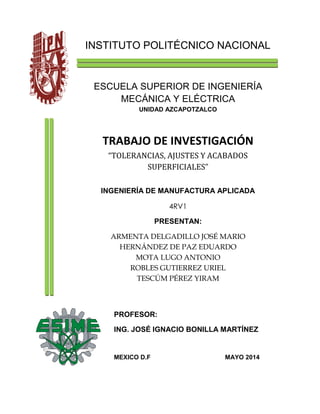 INSTITUTO POLITÉCNICO NACIONAL
ESCUELA SUPERIOR DE INGENIERÍA
MECÁNICA Y ELÉCTRICA
UNIDAD AZCAPOTZALCO
TRABAJO DE INVESTIGACIÓN
“TOLERANCIAS, AJUSTES Y ACABADOS
SUPERFICIALES”
INGENIERÍA DE MANUFACTURA APLICADA
4RV1
PRESENTAN:
ARMENTA DELGADILLO JOSÉ MARIO
HERNÁNDEZ DE PAZ EDUARDO
MOTA LUGO ANTONIO
ROBLES GUTIERREZ URIEL
TESCÚM PÉREZ YIRAM
PROFESOR:
ING. JOSÉ IGNACIO BONILLA MARTÍNEZ
MEXICO D.F MAYO 2014
 