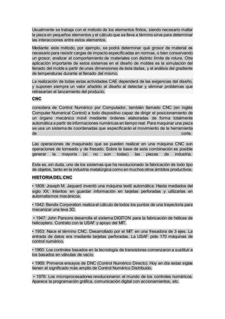Usualmente se trabaja con el método de los elementos finitos, siendo necesario mallar
la pieza en pequeños elementos y el cálculo que se lleva a término sirve para determinar
las interacciones entre estos elementos.
Mediante este método, por ejemplo, se podrá determinar qué grosor de material es
necesario para resistir cargas de impacto especificadas en normas, o bien conservando
un grosor, analizar el comportamiento de materiales con distinto límite de rotura. Otra
aplicación importante de estos sistemas en el diseño de moldes es la simulación del
llenado del molde a partir de unas dimensiones de éste dadas, y el análisis del gradiente
de temperaturas durante el llenado del mismo.
La realización de todas estas actividades CAE dependerá de las exigencias del diseño,
y suponen siempre un valor añadido al diseño al detectar y eliminar problemas que
retrasarían el lanzamiento del producto.
CNC
considera de Control Numérico por Computador, también llamado CNC (en inglés
Computer Numerical Control) a todo dispositivo capaz de dirigir el posicionamiento de
un órgano mecánico móvil mediante órdenes elaboradas de forma totalmente
automática a partir de informaciones numéricas en tiempo real. Para maquinar una pieza
se usa un sistema de coordenadas que especificarán el movimiento de la herramienta
de corte.
Las operaciones de maquinado que se pueden realizar en una máquina CNC son
operaciones de torneado y de fresado. Sobre la base de esta combinación es posible
generar la mayoría (si no son todas) las piezas de industria.
Este es, sin duda, uno de los sistemas que ha revolucionado la fabricación de todo tipo
de objetos, tanto en la industria metalúrgica como en muchos otros ámbitos productivos.
HISTORIADEL CNC
• 1808: Joseph M. Jaquard inventó una máquina textil automática. Hasta mediados del
siglo XX: Intentos en guardar información en tarjetas perforadas y utilizarlas en
automatismos mecánicos.
• 1942: Bendix Corporation realiza el cálculo de todos los puntos de una trayectoria para
mecanizar una leva 3D.
• 1947: John Parsons desarrolla el sistema DIGITON para la fabricación de hélices de
helicoptero. Contrato con la USAF y apoyo del MIT.
• 1953: Nace el término CNC. Desarrollado por el MIT en una fresadora de 3 ejes. La
entrada de datos era mediante tarjetas perforadas. La USAF pide 170 máquinas de
control numérico.
• 1960: Los controles basados en la tecnología de transistores comenzaron a sustituir a
los basados en válvulas de vacío.
• 1969: Primeros ensayos de DNC (Control Numérico Directo). Hoy en día estas siglas
tienen el significado más amplio de Control Numérico Distribuido.
• 1976: Los microprocesadores revolucionaron el mundo de los controles numéricos.
Aparece la programación gráfica, comunicación digital con accionamientos, etc.
 