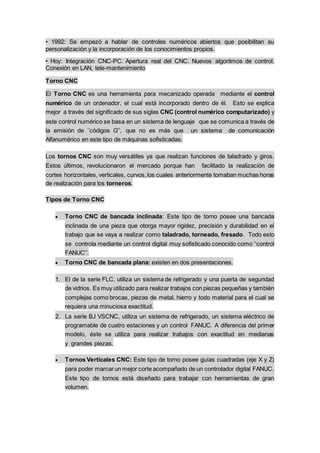 • 1992: Se empezó a hablar de controles numéricos abiertos que posibilitan su
personalización y la incorporación de los conocimientos propios.
• Hoy: Integración CNC-PC. Apertura real del CNC. Nuevos algoritmos de control.
Conexión en LAN, tele-mantenimiento
Torno CNC
El Torno CNC es una herramienta para mecanizado operada mediante el control
numérico de un ordenador, el cual está incorporado dentro de él. Esto se explica
mejor a través del significado de sus siglas CNC (control numérico computarizado) y
este control numérico se basa en un sistema de lenguaje que se comunica a través de
la emisión de ¨códigos G’’, que no es más que un sistema de comunicación
Alfanumérico en este tipo de máquinas sofisticadas.
Los tornos CNC son muy versátiles ya que realizan funciones de taladrado y giros.
Estos últimos, revolucionaron el mercado porque han facilitado la realización de
cortes horizontales, verticales, curvos,los cuales anteriormente tomaban muchas horas
de realización para los torneros.
Tipos de Torno CNC
 Torno CNC de bancada inclinada: Este tipo de torno posee una bancada
inclinada de una pieza que otorga mayor rigidez, precisión y durabilidad en el
trabajo que se vaya a realizar como taladrado, torneado, fresado. Todo esto
se controla mediante un control digital muy sofisticado conocido como ‘’control
FANUC’’.
 Torno CNC de bancada plana: existen en dos presentaciones.
1. El de la serie FLC, utiliza un sistema de refrigerado y una puerta de seguridad
de vidrios. Es muy utilizado para realizar trabajos con piezas pequeñas y también
complejas como brocas, piezas de metal, hierro y todo material para el cual se
requiera una minuciosa exactitud.
2. La serie BJ VSCNC, utiliza un sistema de refrigerado, un sistema eléctrico de
programable de cuatro estaciones y un control FANUC. A diferencia del primer
modelo, éste se utiliza para realizar trabajos con exactitud en medianas
y grandes piezas.
 Tornos Verticales CNC: Este tipo de torno posee guías cuadradas (eje X y Z)
para poder marcarun mejor corte acompañado de un controlador digital FANUC.
Este tipo de tornos está diseñado para trabajar con herramientas de gran
volumen.
 