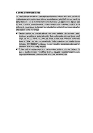 Centro de mecanizado
Un centro de mecanizadoes una máquina altamente automatizada capaz de realizar
múltiples operaciones de maquinado en una instalación bajo CNC (control numérico
computarizado) con la mínima intervención humana. Las operaciones típicas son
aquellas que usan herramientas de corte rotatorio como cortadores y brocas. Este
sistema de mecanizado destaca por su velocidad de producción como ventaja y los
altos costos como desventaja.
 Existen centros de mecanizado de una gran variedad de tamaños, tipos,
funciones y grados de automatización. Sus costos están comprendidos en el
rango de 50.000 hasta 1.000.000 de euros o más. Sus potencias nominales
llegan a 75kW y las velocidades dehusillo de las máquinas más usadas tienen
límites de 4000-8000 RPM. Algunas mesas inclinables son capaces de soportar
piezas de más de 7000 Kg de peso.
 En la actualidad seconstruyen muchas máquinas en forma modular, de tal modo
que se pueden instalar y modificar diversos equipos y accesorios periféricos,
según se necesite en los cambios de productos a manufacturar
 
