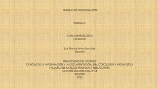 TRABAJO DE INVESTIGACION
UNIDAD 4
JUAN GAMBAALONSO
Estudiante
Luz Marina Arias González
Docente
UNIVERSIDAD DEL QUINDÍO
CIENCIAS DE LA INFORMACIÓN Y LA DOCUMENTACIÓN, BIBLIOTECOLOGÍA Y ARCHIVÍSTICA
FACULTAD DE CIENCIAS HUMANAS Y BELLAS ARTES
GESTIÓN DOCUMENTAL II G4
BOGOTÁ
2015
 