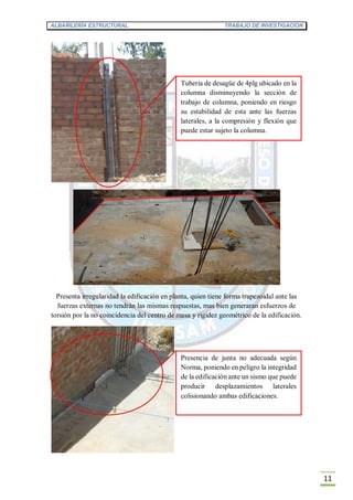 ALBAÑILERÍA ESTRUCTURAL TRABAJO DE INVESTIGACION
11
Presenta irregularidad la edificación en planta, quien tiene forma trapezoidal ante las
fuerzas externas no tendrán las mismas respuestas, mas bien generaran esfuerzos de
torsión por la no coincidencia del centro de masa y rigidez geométrico de la edificación.
Tubería de desagüe de 4plg ubicado en la
columna disminuyendo la sección de
trabajo de columna, poniendo en riesgo
su estabilidad de esta ante las fuerzas
laterales, a la compresión y flexión que
puede estar sujeto la columna.
Presencia de junta no adecuada según
Norma, poniendo en peligro la integridad
de la edificación ante un sismo que puede
producir desplazamientos laterales
colisionando ambas edificaciones.
 