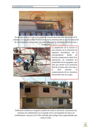 ALBAÑILERÍA ESTRUCTURAL TRABAJO DE INVESTIGACION
12
Se muestra como es lo que se ha picado el concreto hasta descubrir el refuerzo de la
columna y la viga para soldar el marco de la puerta, disminuyendo la sección transversal
de estos elementos estructurales, por ende reduciendo la resistencia a flexión, corte y
compresión.
Edificación asimétrica e irregular en planta así como en elevación, sin presencia de
columnas de confinamiento en el segundo nivel, con longitudes de muros sin
confinamiento mayores a los 5.0m corriendo grave peligro ante cargas laterales que
causa el sismo.
La preparación de la mezcla es
muy precaria sin la utilización de
maquinas mescladoras, sin el
correspondiente diseño de
mesclas, proporciones a base de la
experiencia, sin considerar las
propiedades de los agregados, que
tiene que mucho en la resistencia
final de concreto entre otros que a
la final merman el
comportamiento de los elementos
estructurales ante las cargas.
 
