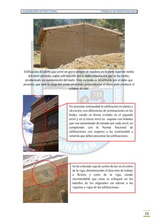 ALBAÑILERÍA ESTRUCTURAL TRABAJO DE INVESTIGACION
13
Edificación de adobe que corre un grave peligro de rajadura en la parte superior media
del muro portante, capaz este sucedió por la mala cimentación que se ha tenido,
produciendo un asentamiento del suelo. Esta vivienda es inhabitable por el daño que
presenta, que ante la carga del sismo en sentido perpendicular al muro pude producir el
colapso de esta.
No presenta continuidad la edificación en planta y
elevación, con diferencias de terminaciones en los
bodes, siendo en forma ovalado en el segundo
nivel y en el tercer nivel en esquina con bolados
que van aumentando de tamaño por cada nivel, no
cumpliendo con la Norma Nacional de
edificaciones con respecto a las continuidad y
simetría que deben presentar las edificaciones.
Se ha colocado caja de centro de luz en el centro
de la viga, disminuyendo el área neta de trabajo
a flexión y corte de la viga, siendo
recomendable que estas se coloquen en los
ladrillos de los aligerados sin afectar a las
viguetas y vigas de las edificaciones.
 