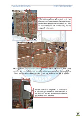 ALBAÑILERÍA ESTRUCTURAL TRABAJO DE INVESTIGACION
14
Muros portantes construidos con ladrillo pandereta, si bien la Norma del RNE E.070
especifica que estos ladrillos solo se pueden utilizar en zonas de baja sismicidad (Zona
1) por la resistencia baja a compresión y corte que presentan este tipo de ladrillos.
Tubería de desagüe de 4plg ubicado en la viga
disminuyendo la sección de trabajo de columna,
poniendo en riesgo su estabilidad de esta ante
las fuerzas laterales, a la compresión y flexión
que puede estar sujeto.
Presenta un bolado exagerado, no cumpliendo
en la norma. Que frente a un sismo esta seria el
más afectado ante los movimientos verticales
que produce dicho fenómeno.
 