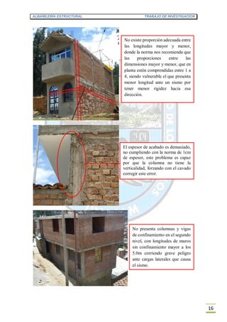 ALBAÑILERÍA ESTRUCTURAL TRABAJO DE INVESTIGACION
16
No existe proporción adecuada entre
las longitudes mayor y menor,
donde la norma nos recomienda que
las proporciones entre las
dimensiones mayor y menor, que en
planta estén comprendidas entre 1 a
4, siendo vulnerable el que presenta
menor longitud ante un sismo por
tener menor rigidez hacia esa
dirección.
El espesor de acabado es demasiado,
no cumpliendo con la norma de 1cm
de espesor, este problema es capaz
por que la columna no tiene la
verticalidad, forzando con el cavado
corregir este error.
No presenta columnas y vigas
de confinamiento en el segundo
nivel, con longitudes de muros
sin confinamiento mayor a los
5.0m corriendo grave peligro
ante cargas laterales que causa
el sismo.
 