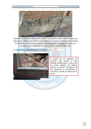 ALBAÑILERÍA ESTRUCTURAL TRABAJO DE INVESTIGACION
17
Falta de recubrimiento del acero de refuerzo longitudinal y transversal de la viga en la
unión con la columna, por falta de compactación del concreto en el proceso de colocado
de la mezcla. Siendo este muy propenso en presencia de la humead al deterioro por
corrosión, que es perjudicial para la resistencia a la flexión de la viga.
4.- CONSTRUCCIONES SEGÚN NORMA:
El rayado de la superficie de
concreto, debe hacerse lo más
profundo posible (unos 5 mm), unas
tres horas después de haberse
vaciado el concreto. El objetivo de
esta operación es incrementar la
resistencia a cizalle en la base de los
muros.
 