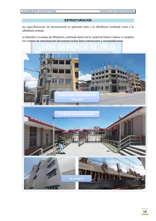 ALBAÑILERÍA ESTRUCTURAL TRABAJO DE INVESTIGACION
18
ESTRUCTURACION
las especificaciones de estructuración se aplicarán tanto a la albañilería confinada como a la
albañilería armada.
se identificó viviendas de albañilería confinada dentro de la cuidad de Huaraz indicar si cumplen
los criterios de estructuración del sistema incluir fotos conclusiones y recomendaciones
La iglesia de los mormones
Construcción con bloques de
concreto
La morgue
 