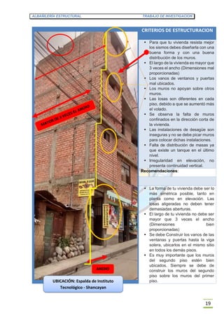 ALBAÑILERÍA ESTRUCTURAL TRABAJO DE INVESTIGACION
19
CRITERIOS DE ESTRUCTURACION
 Para que tu vivienda resista mejor
los sismos debes diseñarla con una
buena forma y con una buena
distribución de los muros.
 El largo de la vivienda es mayor que
3 veces el ancho (Dimensiones mal
proporcionadas)
 Los vanos de ventanos y puertas
mal ubicados.
 Los muros no apoyan sobre otros
muros.
 Las losas son diferentes en cada
piso, debido a que se aumentó más
el volado.
 Se observa la falta de muros
confinados en la dirección corta de
la vivienda.
 Las instalaciones de desagüe son
inseguras y no se debe picar muros
para colocar dichas instalaciones.
 Falta de distribución de masas ya
que existe un tanque en el último
nivel.
 Irregularidad en elevación, no
presenta continuidad vertical.
Recomendaciones:
 La forma de tu vivienda debe ser lo
más simétrica posible, tanto en
planta como en elevación. Las
losas aligeradas no deben tener
demasiadas aberturas.
 El largo de tu vivienda no debe ser
mayor que 3 veces el ancho
(Dimensiones bien
proporcionadas)
 Se debe Construir los vanos de las
ventanas y puertas hasta la viga
solera, ubicarlos en el mismo sitio
en todos los demás pisos.
 Es muy importante que los muros
del segundo piso estén bien
ubicados. Siempre se debe de
construir los muros del segundo
piso sobre los muros del primer
piso.
ANCHO
UBICACIÓN: Espalda de Instituto
Tecnológico - Shancayan
 