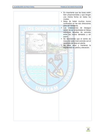 ALBAÑILERÍA ESTRUCTURAL TRABAJO DE INVESTIGACION
20
 Es importante que las losas estén
bien proporcionadas y que tengan
una misma forma en todos los
niveles.
 Debe de haber muchos muros
confinados en las dos direcciones
para ser resistente.
 Las instalaciones de desague
deben de ser empotradas en falsas
columnas llenadas de concreto
entre los muros dentados y sin
acero.
 Se recomienda que el centro de
masa de cada nivel coincida con el
centriode del área en planta.
 Se debe tener y mantener la
regularidad en planta y elevación.
 