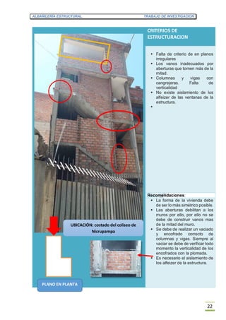 ALBAÑILERÍA ESTRUCTURAL TRABAJO DE INVESTIGACION
22
CRITERIOS DE
ESTRUCTURACION
 Falta de criterio de en planos
irregulares
 Los vanos inadecuados por
aberturas que tomen más de la
mitad.
 Columnas y vigas con
cangrejeras. Falta de
verticalidad
 No existe aislamiento de los
alfeizer de las ventanas de la
estructura.

Recomendaciones:
 La forma de la vivienda debe
de ser lo más simétrico posible.
 Las aberturas debilitan a los
muros por ello, por ello no se
debe de construir vanos mas
de la mitad del muro.
 Se debe de realizar un vaciado
y encofrado correcto de
columnas y vigas. Siempre al
vaciar se debe de verificar todo
momento la verticalidad de los
encofrados con la plomada.
 Es necesario el aislamiento de
los alfeizer de la estructura.
PLANO EN PLANTA
UBICACIÓN: costado del coliseo de
Nicrupampa
 