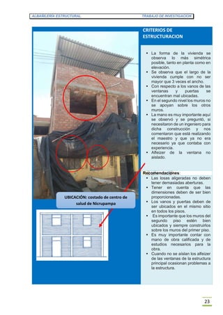 ALBAÑILERÍA ESTRUCTURAL TRABAJO DE INVESTIGACION
23
CRITERIOS DE
ESTRUCTURACION
 La forma de la vivienda se
observa lo más simétrica
posible, tanto en planta como en
elevación.
 Se observa que el largo de la
vivienda cumple con no ser
mayor que 3 veces el ancho.
 Con respecto a los vanos de las
ventanas y puertas se
encuentran mal ubicadas.
 En el segundo nivel los muros no
se apoyan sobre los otros
muros.
 La mano es muy importante aquí
se observó y se preguntó, si
necesitaron de un ingeniero para
dicha construcción y nos
comentaron que está realizando
el maestro y que ya no era
necesario ya que contaba con
experiencia.
 Alfeizer de la ventana no
aislado.
Recomendaciones:
 Las losas aligeradas no deben
tener demasiadas aberturas.
 Tener en cuenta que las
dimensiones deben de ser bien
proporcionadas.
 Los vanos y puertas deben de
ser ubicados en el mismo sitio
en todos los pisos.
 Es importante que los muros del
segundo piso estén bien
ubicados y siempre construirlos
sobre los muros del primer piso.
 Es muy importante contar con
mano de obra calificada y de
estudios necesarios para la
obra.
 Cuando no se aíslan los alfeizer
de las ventanas de la estructura
principal ocasionan problemas a
la estructura.
UBICACIÓN: costado de centro de
salud de Nicrupampa
 