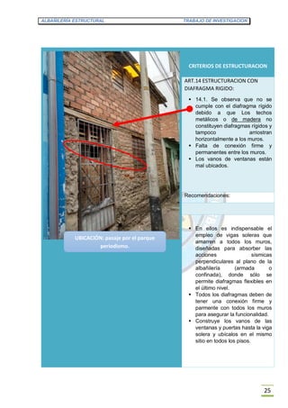 ALBAÑILERÍA ESTRUCTURAL TRABAJO DE INVESTIGACION
25
CRITERIOS DE ESTRUCTURACION
ART.14 ESTRUCTURACION CON
DIAFRAGMA RIGIDO:
 14.1. Se observa que no se
cumple con el diafragma rígido
debido a que Los techos
metálicos o de madera no
constituyen diafragmas rígidos y
tampoco arriostran
horizontalmente a los muros.
 Falta de conexión firme y
permanentes entre los muros.
 Los vanos de ventanas están
mal ubicados.
Recomendaciones:
 En ellos es indispensable el
empleo de vigas soleras que
amarren a todos los muros,
diseñadas para absorber las
acciones sísmicas
perpendiculares al plano de la
albañilería (armada o
confinada), donde sólo se
permite diafragmas flexibles en
el último nivel.
 Todos los diafragmas deben de
tener una conexión firme y
parmente con todos los muros
para asegurar la funcionalidad.
 Construye los vanos de las
ventanas y puertas hasta la viga
solera y ubícalos en el mismo
sitio en todos los pisos.
UBICACIÓN: pasaje por el parque
periodismo.
 