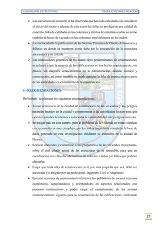 ALBAÑILERÍA ESTRUCTURAL TRABAJO DE INVESTIGACION
27
 Las estructuras de concreto se ha observado que han sido calculadas sin considerar
el efecto del sismo y además de esta razón las fallas se produjeron por calidad de
concreto, falta de estribado en las columnas y efectos de columnas cortas así como
también defectos de vaceado en las columnas especialmente en los nudos.
 Es recomendable la publicación de las Normas Peruanas de Diseño Antisísmico y
folletos en donde se muestren como debe ser la concepción de la estructura
antisísmica y su cálculo.
 Las conclusiones generales de los cuatro tipos predominantes de construcciones
se reducen a que la mayoría de las edificaciones se han hecho empíricamente, sin
planos, sin mayores conocimientos en la estructuración, cálculo sísmico y
construcción; así como también se puede apreciar la falta de inspección por parte
de las autoridades en el momento de la construcción.
6.- RECOMENDACIONES:
Del trabajo se plantean las siguientes recomendaciones:
 Tomar conciencia de la calidad de construcción de las viviendas y los peligros
naturales latentes en la ciudad y comprometer a las autoridades locales para que
ejecuten estudios tendientes a solucionar la vulnerabilidad ante peligros naturales.
 Investigar más en este campo, pues el problema de la vivienda en zonas sísmicas
en crecimiento es muy complejo, por lo cual es importante completar la base de
datos generada en esta investigación, mediante su extensión en la ciudad de
Huaraz.
 Realizar encuestas y comunicar a los propietarios de las viviendas encuestadas,
sobre el real estado actual de las estructuras de su inmueble, para que en
coordinación con ellos dar alternativas de solución a daños y/o fallas que podrían
afectarlas.
 Exigir que toda obra de construcción civil, por más pequeña que sea, debe ser
asesorada y/o dirigida por un profesional, Ingeniero Civil o Arquitecto.
 Ejecutar acciones de asesoramiento técnico a los pobladores de escasos recursos
económicos, capacitándolos y orientándolos en aspectos relacionados con
procesos constructivos y poder exigir el cumplimiento de las normas
sismorresistentes vigentes para la construcción de las edificaciones, realizando
 