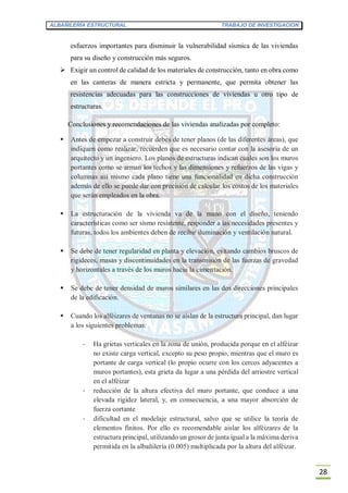 ALBAÑILERÍA ESTRUCTURAL TRABAJO DE INVESTIGACION
28
esfuerzos importantes para disminuir la vulnerabilidad sísmica de las viviendas
para su diseño y construcción más seguros.
 Exigir un control de calidad de los materiales de construcción, tanto en obra como
en las canteras de manera estricta y permanente, que permita obtener las
resistencias adecuadas para las construcciones de viviendas u otro tipo de
estructuras.
Conclusiones y recomendaciones de las viviendas analizadas por completo:
 Antes de empezar a construir debes de tener planos (de las diferentes áreas), que
indiquen como realizar, recuerden que es necesario contar con la asesoría de un
arquitecto y un ingeniero. Los planos de estructuras indican cuales son los muros
portantes como se arman los techos y las dimensiones y refuerzos de las vigas y
columnas así mismo cada plano tiene una funcionalidad en dicha construcción
además de ello se puede dar con precisión de calcular los costos de los materiales
que serán empleados en la obra.
 La estructuración de la vivienda va de la mano con el diseño, teniendo
características como ser sismo resistente, responder a las necesidades presentes y
futuras, todos los ambientes deben de recibir iluminación y ventilación natural.
 Se debe de tener regularidad en planta y elevación, evitando cambios bruscos de
rigideces, masas y discontinuidades en la transmisión de las fuerzas de gravedad
y horizontales a través de los muros hacia la cimentación.
 Se debe de tener densidad de muros similares en las dos direcciones principales
de la edificación.
 Cuando los alféizares de ventanas no se aíslan de la estructura principal, dan lugar
a los siguientes problemas:
- Ha grietas verticales en la zona de unión, producida porque en el alféizar
no existe carga vertical, excepto su peso propio, mientras que el muro es
portante de carga vertical (lo propio ocurre con los cercos adyacentes a
muros portantes), esta grieta da lugar a una pérdida del arriostre vertical
en el alféizar
- reducción de la altura efectiva del muro portante, que conduce a una
elevada rigidez lateral, y, en consecuencia, a una mayor absorción de
fuerza cortante
- dificultad en el modelaje estructural, salvo que se utilice la teoría de
elementos finitos. Por ello es recomendable aislar los alféizares de la
estructura principal, utilizando un grosor de junta igual a la máxima deriva
permitida en la albañilería (0.005) multiplicada por la altura del alféizar.
 