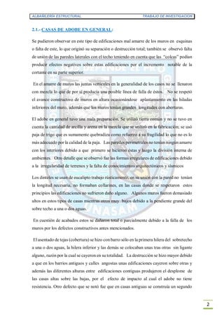ALBAÑILERÍA ESTRUCTURAL TRABAJO DE INVESTIGACION
2
2.1.- CASAS DE ADOBE EN GENERAL:
Se pudieron observar en este tipo de edificaciones mal amarre de los muros en esquinas
o falta de este, lo que originó su separación o destrucción total; también se observó falta
de unión de las paredes laterales con el techo teniendo en cuenta que las “colcas” podían
producir efectos negativos sobre estas edificaciones por el incremento notable de la
cortante en su parte superior.
En el amarre de muros las juntas verticales en la generalidad de los casos no se llenaron
con mezcla lo que de por sí producía una posible línea de falla de éstos. No se respetó
el avance constructivo de muros en altura ocasionándose aplastamiento en las hiladas
inferiores del muro, además que los muros tenían grandes longitudes con aberturas.
El adobe en general tuvo una mala preparación. Se utilizó tierra común y no se tuvo en
cuenta la cantidad de arcilla y arena en la mezcla que se utilizó en la fabricación; se usó
paja de trigo que es sumamente quebradiza como refuerzo a su fragilidad lo que no es lo
más adecuado por la calidad de la paja. Las paredes perimetrales no tenían ningún amarre
con los interiores debido a que primero se hicieron éstas y luego la división interna de
ambientes. Otro detalle que se observó fue las formas irregulares de edificaciones debido
a la irregularidad de terrenos y la falta de conocimientos arquitectónicos y sísmicos
Los dinteles se usan de eucalipto trabajo rústicamente, en su unión con la pared no tenían
la longitud necesaria, no formaban collarines, en las casas donde se respetaron estos
principios las edificaciones no sufrieron daño alguno. Algunos muros fueron demasiado
altos en estos tipos de casas mientras otros muy bajos debido a la pendiente grande del
sobre techo a una o dos aguas.
En cuestión de acabados estos se dañaron total o parcialmente debido a la falla de los
muros por los defectos constructivos antes mencionados.
El asentado de tejas (cobertura) se hizo con barro sólo en la primera hilera del sobretecho
a una o dos aguas, la hilera inferior y las demás se colocaban unas tras otras sin ligante
alguno, razón por la cual se cayeron en su totalidad. La destrucción se hizo mayor debido
a que en los barrios antiguos y calles angostas unas edificaciones cayeron sobre otras y
además las diferentes alturas entre edificaciones contiguas produjeron el desplome de
las casas altas sobre las bajas, por el efecto de impacto al cual el adobe no tiene
resistencia. Otro defecto que se notó fue que en casas antiguas se construía un segundo
 