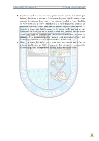 ALBAÑILERÍA ESTRUCTURAL TRABAJO DE INVESTIGACION
29
 Hay muchas edificaciones (ver anexo) que no presenta continuidad vertical, por
lo tanto, al muro de la parte de la fachada no se le puede considerar como muro
portante. En presencia de un sismo severo este muro tenderá al volteo. También
se puede notar que el muro perpendicular a la fachada presenta unidades de
albañilería distintas: Primer piso; ladrillo macizo, segundo piso; ladrillo de
concreto, y tercer piso; ladrillo hueco, por lo que se puede decir que no hay
continuidad en la rigidez de los muros de cada piso, entonces ante un sismo
ocurrirá concentración de esfuerzos en cada cambio de rigidez de cada muro de
cada piso. A ello es necesario realizar y cumplir con la continuidad vertical y con
la utilización de la utilización de mismas unidades de albañilería.
 Como conclusión final indico que es muy importante cumplir con todos los
artículos establecidos en RNE, y con todos los criterios de estructuración
establecidas para no tener problemas a futuro en nuestras edificaciones.
 