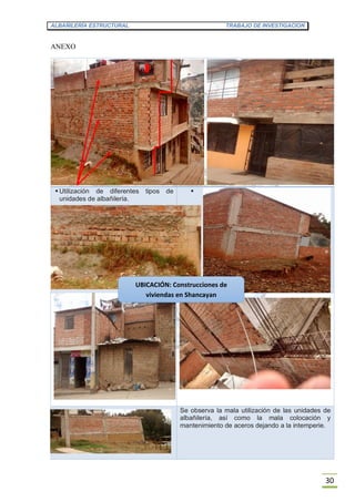 ALBAÑILERÍA ESTRUCTURAL TRABAJO DE INVESTIGACION
30
ANEXO
 Utilización de diferentes tipos de
unidades de albañilería.

Se observa la mala utilización de las unidades de
albañilería, así como la mala colocación y
mantenimiento de aceros dejando a la intemperie.
UBICACIÓN: Construcciones de
viviendas en Shancayan
 