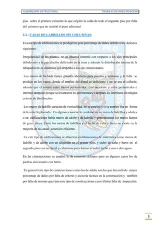 ALBAÑILERÍA ESTRUCTURAL TRABAJO DE INVESTIGACION
3
piso sobre el primero existente lo que originó la caída de todo el segundo piso por falla
del primero que no resistió el peso adicional.
2.2.- CASAS DE LADRILLOS SIN COLUMNAS:
En este tipo de edificaciones se produjeron gran porcentaje de daños debido a los defectos
siguientes:
Irregularidad de las plantas, no se observa simetría con respecto a los ejes principales
debido esto a la parcelación deficiente en la zona y además la distribución interna de la
tabiquería no es simétrica con respecto a los ejes mencionados.
Los muros de fachada tienen grandes aberturas para puertas y ventanas y la falla se
produjo en los vanos, donde el empleo del dintel es deficiente y no se usa el collarín;
además que el amarre entre muros perimetrales casi no existe y entre perimetrales e
internos tampoco porque se levantaron los perimetrales y después los interiores sin ningún
criterio de distribución.
Los muros de ladrillo carecían de verticalidad, no se empleó y sí se empleo fue en forma
deficiente la plomada. En algunos casos se le combinó en un muro de ladrillos y adobes
o en edificaciones había muros de adobe y de ladrillo y generalmente los muros fueron
de gran altura. Entre los muros de ladrillos y el techo de caña y barro no existe en la
mayoría de las casas conexión eficiente.
En este tipo de edificaciones se observan combinaciones de materiales como muros de
ladrillo y de adobe con un aligerado en el primer piso, y techo de caña y barro en el
segundo piso con su tijeral y calaminas para formar el sobre techo a una o dos aguas.
En las cimentaciones se empleó la de concreto ciclópeo pero en algunos casos los de
piedras aluvionales con barro.
En general este tipo de construcciones como las de adobe son las que han sufrido mayor
porcentaje de daños por falta de criterio y asesoría técnica en la construcción y también
por falta de normas que rijan este tipo de construcciones y por último falta de inspección.
 