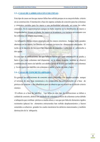 ALBAÑILERÍA ESTRUCTURAL TRABAJO DE INVESTIGACION
4
2.3.- CASAS DE LADRILLOS CON COLUMNAS:
Este tipo de casas son las que menos fallas han sufrido porque en su mayoría hubo criterio
en su construcción. Cimentación a base de zapatas aisladas de concreto para las columnas
y cimientos corridos para los muros a una profundidad adecuada, así como los sobre
cimientos. En la superestructura aunque no hubo simetría en la distribución de muros e
irregularidad de formas en planta, los muros se levantaron y se vaciaron en conjunto con
las columnas de amarre esquineras.
La tabiquería interna estuvo amarrada con los muros exteriores. Aunque hubo grandes
aberturas en los muros, los dinteles de concreto tuvieron las dimensiones adecuadas. El
techo en la mayoría de los casos fue aligerado de concreto y sobre éste el sobretecho a
dos aguas.
En este tipo de edificaciones, las que fallaron fueron por tener cimentación de piedra y
barro ó por tener columnas mal dispuestas en la planta irregular, también se observó
combinación de muros de ladrillo con adobe o parte de la casa con ladrillo con columnas
y la otra parte con ladrillos sin columnas o adobe y techo de caña y barro.
2.4.- CASAS DE CONCRETO ARMADO:
En general las edificaciones de concreto están cimentadas con zapatas aisladas aunque
el terrenos de muy baja resistencia a la compresión. La estructuración es a base de
pórticos de concreto o de Albañilería pero se observa que no existió en el cálculo criterio
sísmico.
El relleno es a base de ladrillos. Las fallas en este tipo de edificaciones se deben a
calidad de concreto, defecto en estribado de columnas y efecto de columnas cortas debido
a tabiquería que confinan pórticos a media altura; o sea que por falta de elementos rígidos
resistentes (placas) los elementos estructurales han sufrido desplazamientos y fueron
sometidos a esfuerzos grandes los cuales mostraron los defectos mencionados y también
destrucción de la tabiquería.
 