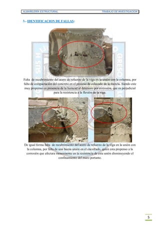 ALBAÑILERÍA ESTRUCTURAL TRABAJO DE INVESTIGACION
5
3.- IDENTIFICACION DE FALLAS:
Falta de recubrimiento del acero de refuerzo de la viga en la unión con la columna, por
falta de compactación del concreto en el proceso de colocado de la mezcla. Siendo este
muy propenso en presencia de la humead al deterioro por corrosión, que es perjudicial
para la resistencia a la flexión de la viga.
De igual forma falta de recubrimiento del acero de refuerzo de la viga en la unión con
la columna, por falta de una buena unión en el encofrado, quien esta propenso a la
corrosión que afectara menormente en la resistencia de esta unión disminuyendo el
confinamiento del muro portante.
 