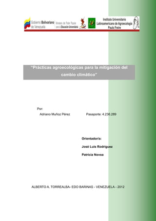 “Prácticas agroecológicas para la mitigación del
                 cambio climático”




   Por:
    Adriano Muñoz Pérez         Pasaporte: 4.236.289




                              Orientador/a:

                              José Luis Rodríguez

                              Patricia Novoa




ALBERTO A. TORREALBA- EDO BARINAS - VENEZUELA - 2012




                          i
 