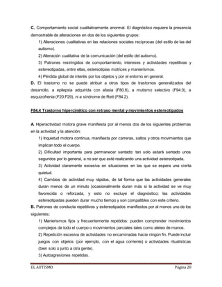 C. Comportamiento social cualitativamente anormal. El diagnóstico requiere la presencia 
demostrable de alteraciones en dos de los siguientes grupos: 
1) Alteraciones cualitativas en las relaciones sociales recíprocas (del estilo de las del 
autismo). 
2) Alteración cualitativa de la comunicación (del estilo del autismo). 
3) Patrones restringidos de comportamiento, intereses y actividades repetitivas y 
estereotipadas, entre ellas, estereotipias motrices y manierismos. 
4) Pérdida global de interés por los objetos y por el entorno en general. 
D. El trastorno no se puede atribuir a otros tipos de trastornos generalizados del 
desarrollo, a epilepsia adquirida con afasia (F80.6), a mutismo selectivo (F94.0), a 
esquizofrenia (F20.F29), ni a síndrome de Rett (F84.2). 
F84.4 Trastorno hipercinético con retraso mental y movimientos estereotipados 
A. Hiperactividad motora grave manifiesta por al menos dos de los siguientes problemas 
en la actividad y la atención: 
1) Inquietud motora continua, manifiesta por carreras, saltos y otros movimientos que 
implican todo el cuerpo. 
2) Dificultad importante para permanecer sentado: tan solo estará sentado unos 
segundos por lo general, a no ser que esté realizando una actividad estereotipada. 
3) Actividad claramente excesiva en situaciones en las que se espera una cierta 
quietud. 
4) Cambios de actividad muy rápidos, de tal forma que las actividades generales 
duran menos de un minuto (ocasionalmente duran más si la actividad se ve muy 
favorecida o reforzada, y esto no excluye el diagnóstico; las actividades 
estereotipadas pueden durar mucho tiempo y son compatibles con este criterio. 
B. Patrones de conducta repetitivos y estereotipados manifiestos por al menos uno de los 
siguientes: 
1) Manierismos fijos y frecuentemente repetidos: pueden comprender movimientos 
complejos de todo el cuerpo o movimientos parciales tales como aleteo de manos. 
2) Repetición excesiva de actividades no encaminadas hacia ningún fin. Puede incluir 
juegos con objetos (por ejemplo, con el agua corriente) o actividades ritualísticas 
(bien solo o junto a otra gente). 
3) Autoagresiones repetidas. 
EL AUTISMO Página 20 
 