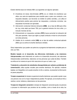 Existen distintos tipos de métodos ABA. Los siguientes son algunos ejemplos: 
 Enseñanza de tareas discriminadas (DTT); es un método de enseñanza que 
utiliza una serie de repeticiones para enseñar paso a paso una conducta o una 
respuesta deseada. Las lecciones se dividen en partes sencillas, y se utiliza el 
reforzamiento positivo para premiar las respuestas y conductas correctas. Las 
respuestas incorrectas son ignoradas. 
 Intervención conductual intensiva temprana (EIBI); es un tipo de ABA para niños 
de muy corta edad que tienen TEA, por lo general menores de cinco años, y a 
menudo menores de tres. 
 Entrenamiento en respuestas centrales (PRT); busca aumentar la motivación del 
niño para aprender, hacer que vigile su propia conducta e iniciar la comunicación 
con otras personas. 
 Análisis de la conducta verbal (VBI); es un tipo de análisis conductual aplicado 
(ABA) que se centra en enseñar destrezas verbales. 
Otros tratamientos que pueden ser parte de un programa de tratamiento completo para un 
niño con TEA: 
Modelo basado en el desarrollo, las diferencias individuales y las relaciones 
interpersonales; este tratamiento se centra en el desarrollo emocional y las relaciones 
interpersonales (sentimientos, relaciones con las personas que cuidan de ellos). También 
se enfoca en la manera en que el niño reacciona a lo que ve, huele u oye 
Tratamiento y educación de estudiantes discapacitadas por autismo y problemas de 
comunicación; utiliza ayudas visuales para enseñar destrezas. Por ejemplo, mediante 
tarjetas con fotografías se le puede enseñar al niño a vestirse, al presentar la información 
en pasos pequeños. 
Terapia ocupacional; la terapia ocupacional enseña destrezas que pueden ayudar a que 
una persona viva con la mayor independencia posible. Por ejemplo, se le enseña al niño a 
vestirse, comer, bañarse y relacionarse con las personas. 
Terapia de integración sensorial; la terapia de integración sensorial ayuda a la persona 
a procesar la información que proviene de los sentidos, como a través de la vista, los 
EL AUTISMO Página 25 
 
