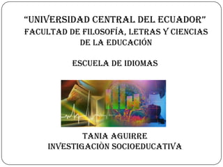 “UNIVERSIDAD CENTRAL DEL ECUADOR”
facultad de filosofía, letras y ciencias
           de la educación

          ESCUELA DE IDIOMAS




             TANIA AGUIRRE
     INVESTIGACIÒN SOCIOEDUCATIVA
 
