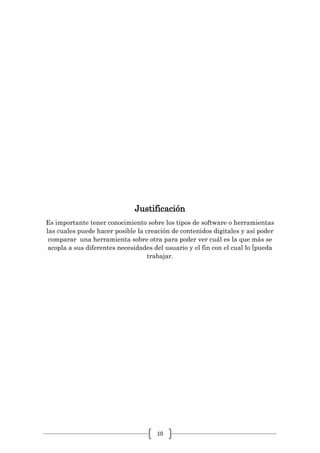 10
Justificación
Es importante tener conocimiento sobre los tipos de software o herramientas
las cuales puede hacer posible la creación de contenidos digitales y así poder
comparar una herramienta sobre otra para poder ver cuál es la que más se
acopla a sus diferentes necesidades del usuario y el fin con el cual lo [pueda
trabajar.
 