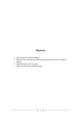 3
Objetivos
 Dar conocer un archivo digital.
 Hablar sobre los tipos de software para generar o crear un archivo
digital.
 Aprender más sobre el tema.
 Dejar lo más claro posible el tema.
 